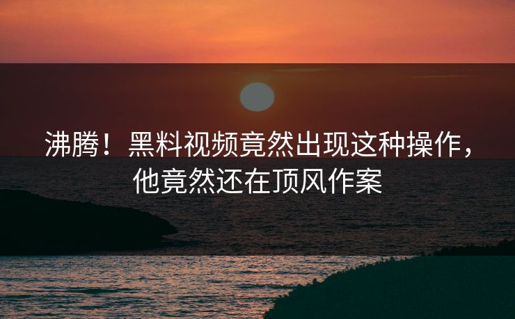 沸腾！黑料视频竟然出现这种操作，他竟然还在顶风作案