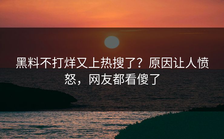 黑料不打烊又上热搜了？原因让人愤怒，网友都看傻了
