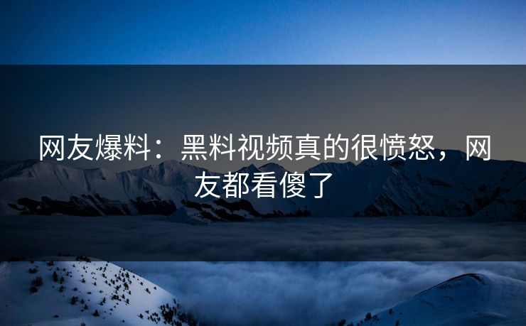 网友爆料：黑料视频真的很愤怒，网友都看傻了