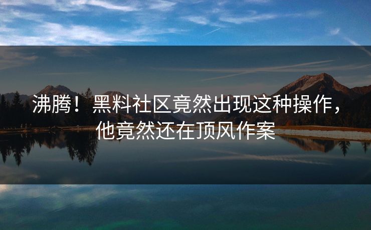 沸腾！黑料社区竟然出现这种操作，他竟然还在顶风作案