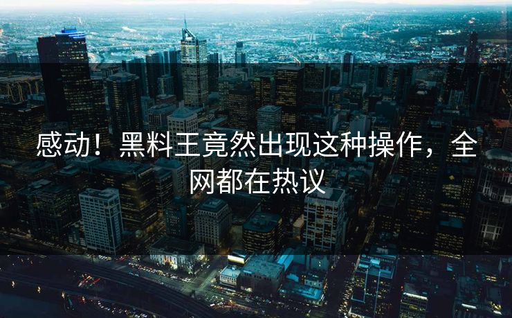 感动！黑料王竟然出现这种操作，全网都在热议