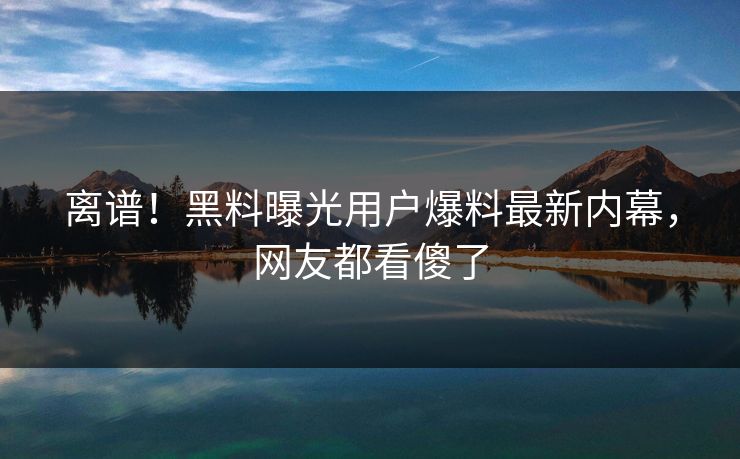 离谱！黑料曝光用户爆料最新内幕，网友都看傻了