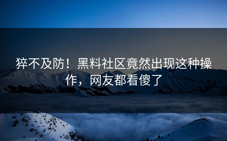 猝不及防！黑料社区竟然出现这种操作，网友都看傻了