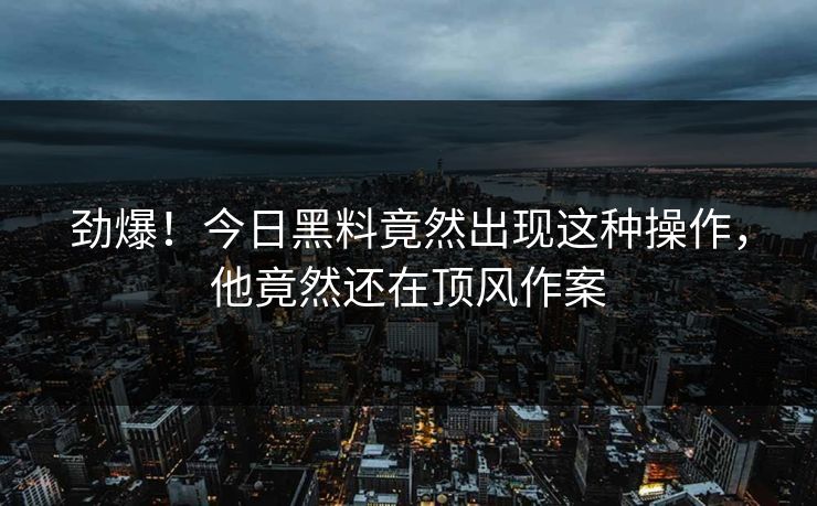 劲爆！今日黑料竟然出现这种操作，他竟然还在顶风作案