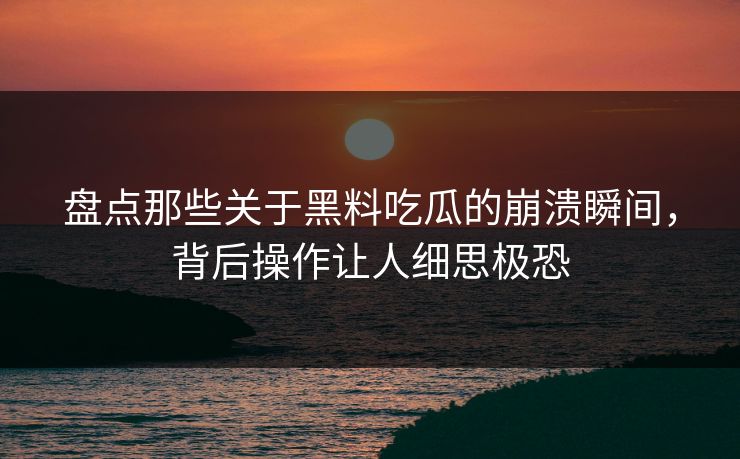盘点那些关于黑料吃瓜的崩溃瞬间，背后操作让人细思极恐