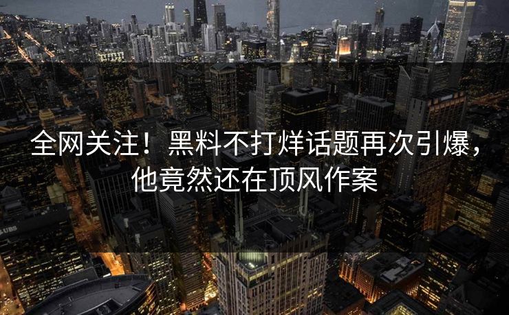 全网关注！黑料不打烊话题再次引爆，他竟然还在顶风作案  第1张