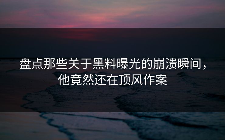 盘点那些关于黑料曝光的崩溃瞬间，他竟然还在顶风作案  第1张