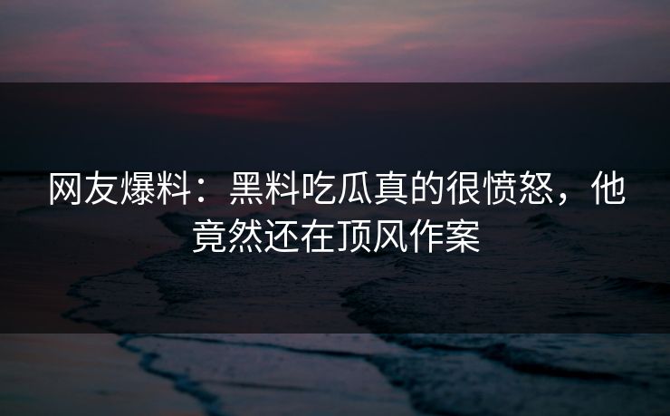 网友爆料：黑料吃瓜真的很愤怒，他竟然还在顶风作案