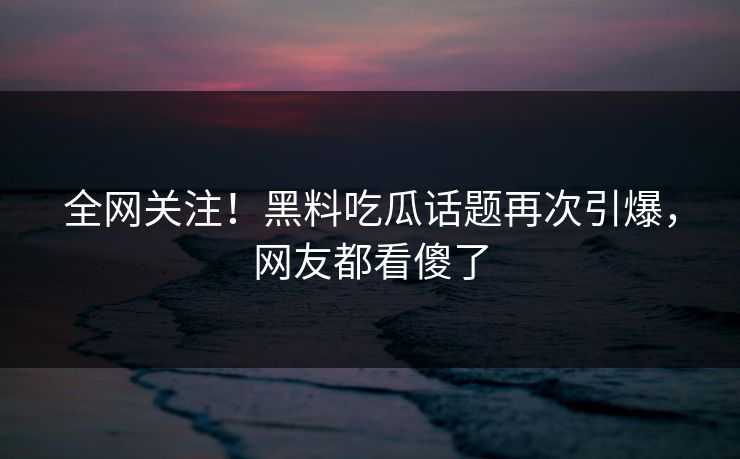 全网关注！黑料吃瓜话题再次引爆，网友都看傻了