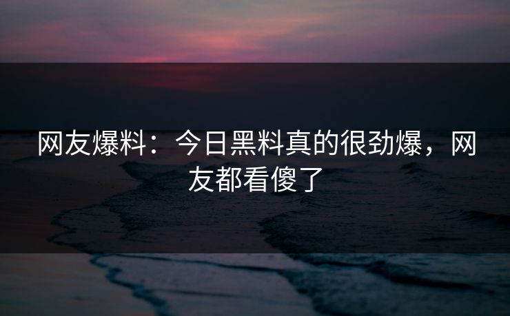 网友爆料：今日黑料真的很劲爆，网友都看傻了  第1张