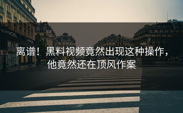 离谱！黑料视频竟然出现这种操作，他竟然还在顶风作案  第1张