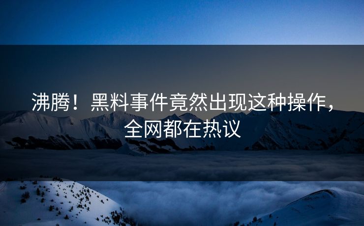 沸腾！黑料事件竟然出现这种操作，全网都在热议