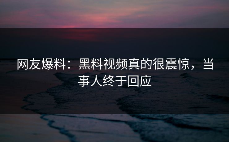 网友爆料：黑料视频真的很震惊，当事人终于回应  第1张