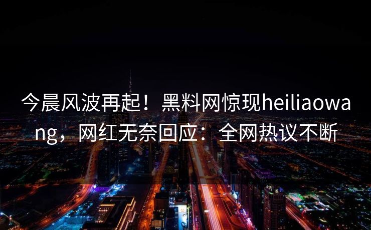 今晨风波再起！黑料网惊现heiliaowang，网红无奈回应：全网热议不断