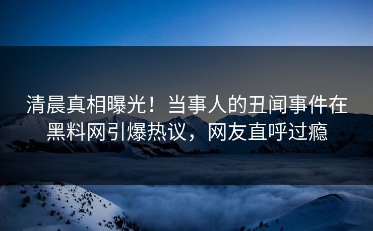 清晨真相曝光！当事人的丑闻事件在黑料网引爆热议，网友直呼过瘾