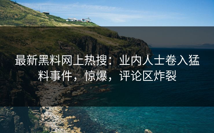 最新黑料网上热搜：业内人士卷入猛料事件，惊爆，评论区炸裂  第1张