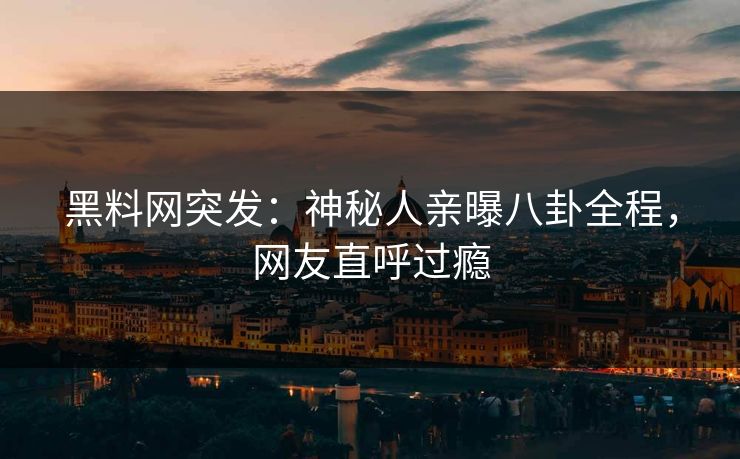 黑料网突发：神秘人亲曝八卦全程，网友直呼过瘾