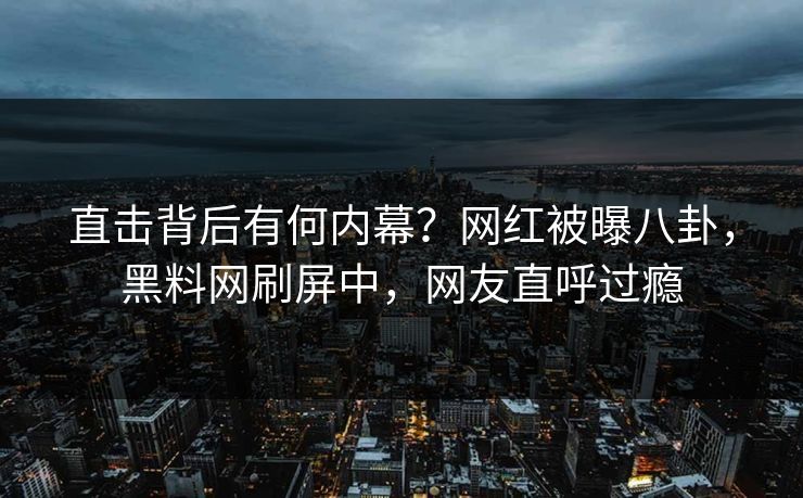 直击背后有何内幕？网红被曝八卦，黑料网刷屏中，网友直呼过瘾