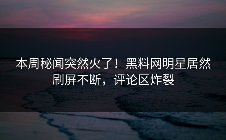本周秘闻突然火了！黑料网明星居然刷屏不断，评论区炸裂  第1张