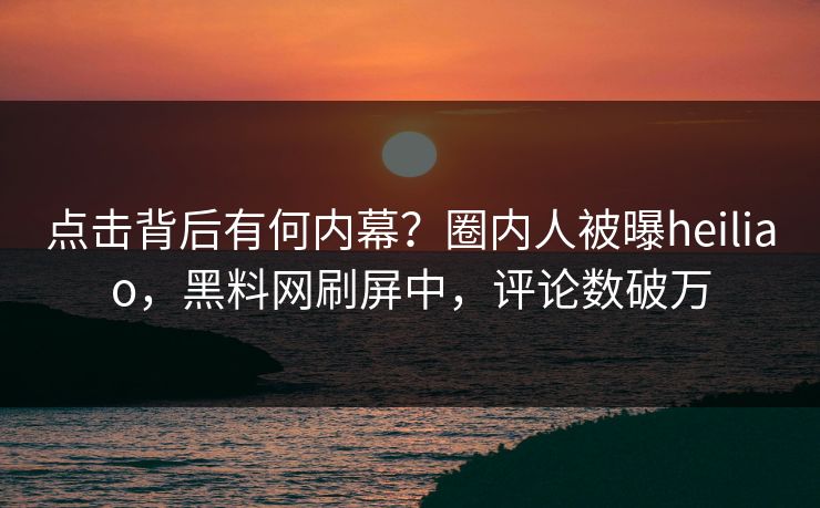 点击背后有何内幕？圈内人被曝heiliao，黑料网刷屏中，评论数破万