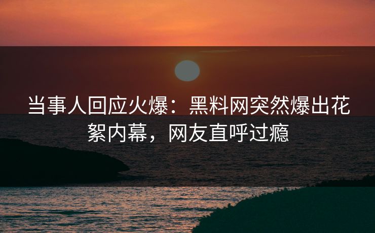 当事人回应火爆：黑料网突然爆出花絮内幕，网友直呼过瘾  第1张