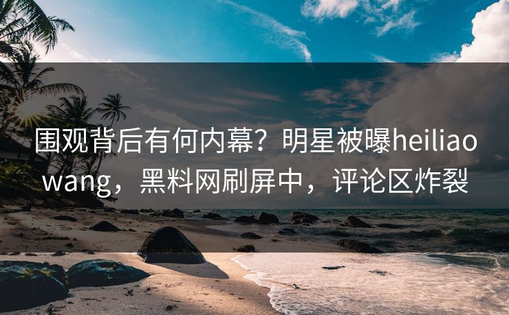围观背后有何内幕？明星被曝heiliaowang，黑料网刷屏中，评论区炸裂  第1张