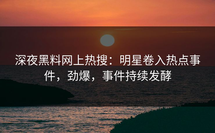 深夜黑料网上热搜：明星卷入热点事件，劲爆，事件持续发酵