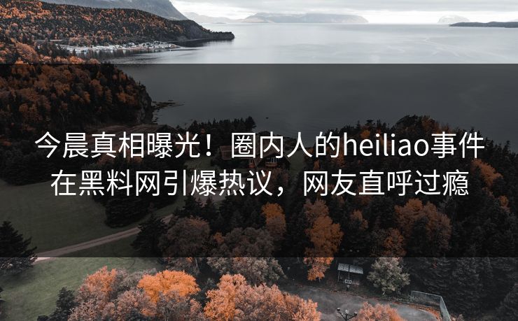 今晨真相曝光！圈内人的heiliao事件在黑料网引爆热议，网友直呼过瘾