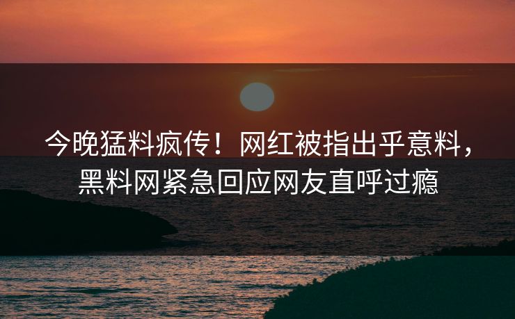 今晚猛料疯传！网红被指出乎意料，黑料网紧急回应网友直呼过瘾  第1张