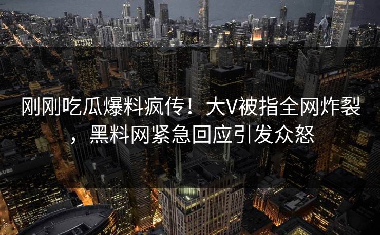 刚刚吃瓜爆料疯传！大V被指全网炸裂，黑料网紧急回应引发众怒  第1张