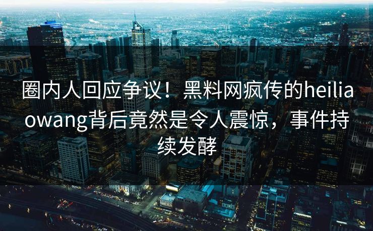 圈内人回应争议！黑料网疯传的heiliaowang背后竟然是令人震惊，事件持续发酵