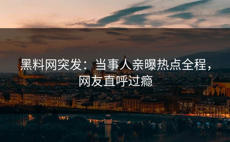 黑料网突发：当事人亲曝热点全程，网友直呼过瘾