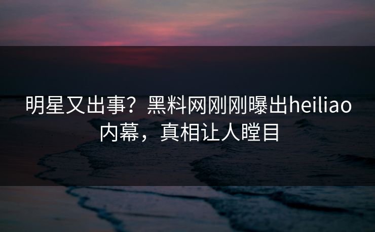 明星又出事？黑料网刚刚曝出heiliao内幕，真相让人瞠目