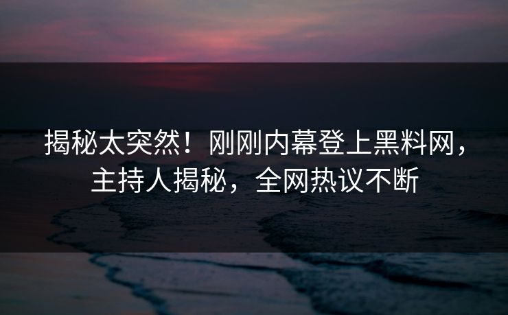 揭秘太突然！刚刚内幕登上黑料网，主持人揭秘，全网热议不断