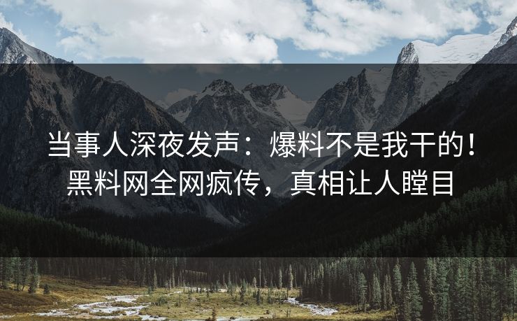 当事人深夜发声：爆料不是我干的！黑料网全网疯传，真相让人瞠目
