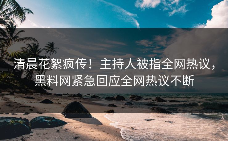 清晨花絮疯传！主持人被指全网热议，黑料网紧急回应全网热议不断  第1张
