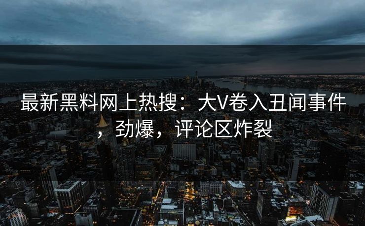 最新黑料网上热搜：大V卷入丑闻事件，劲爆，评论区炸裂