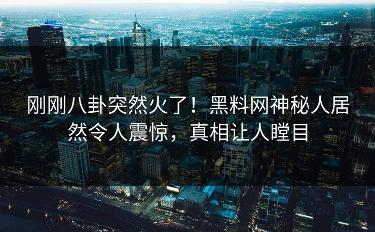 刚刚八卦突然火了！黑料网神秘人居然令人震惊，真相让人瞠目