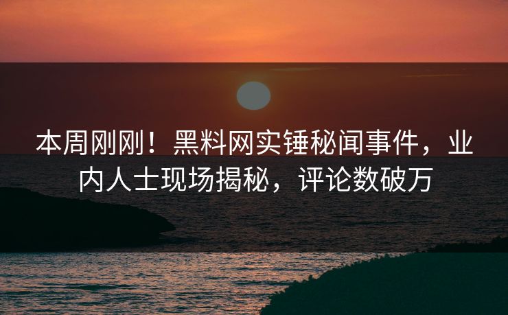 本周刚刚！黑料网实锤秘闻事件，业内人士现场揭秘，评论数破万