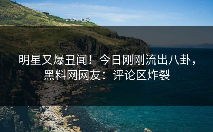 明星又爆丑闻！今日刚刚流出八卦，黑料网网友：评论区炸裂  第1张