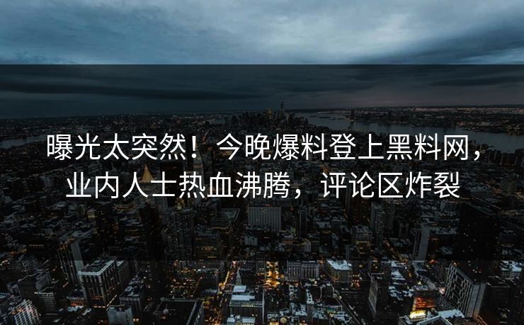 曝光太突然！今晚爆料登上黑料网，业内人士热血沸腾，评论区炸裂
