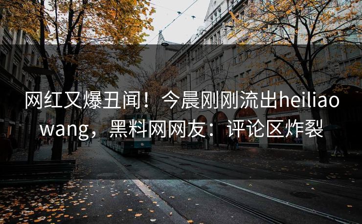 网红又爆丑闻！今晨刚刚流出heiliaowang，黑料网网友：评论区炸裂
