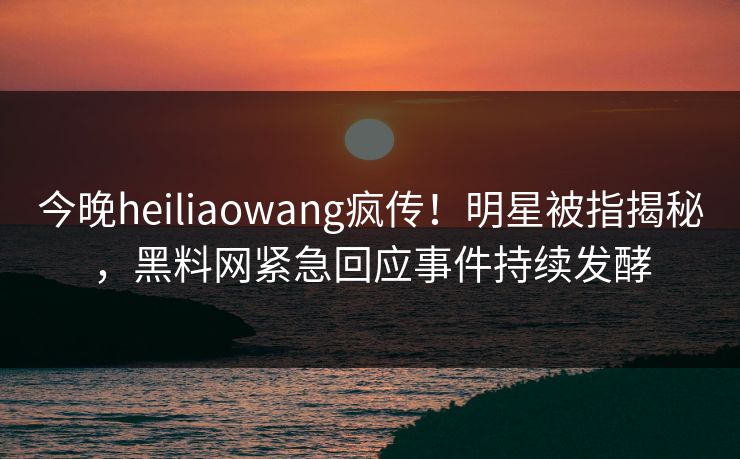 今晚heiliaowang疯传！明星被指揭秘，黑料网紧急回应事件持续发酵  第1张