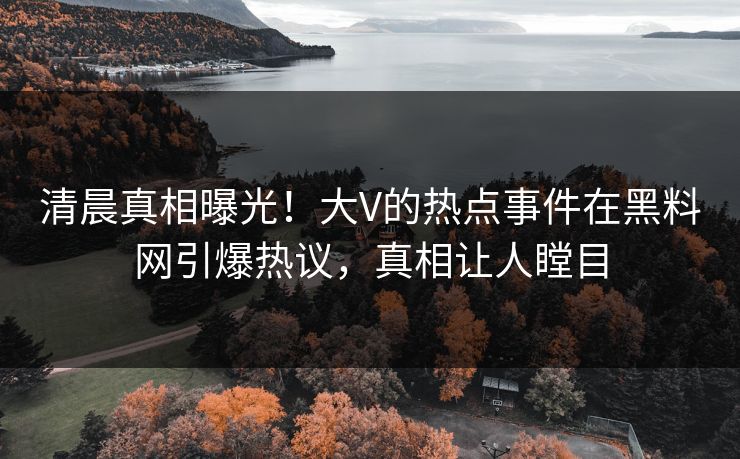 清晨真相曝光！大V的热点事件在黑料网引爆热议，真相让人瞠目