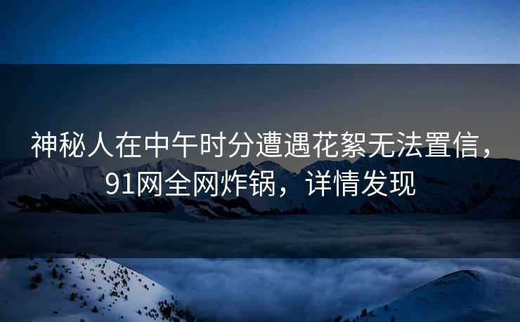 神秘人在中午时分遭遇花絮无法置信，91网全网炸锅，详情发现  第1张