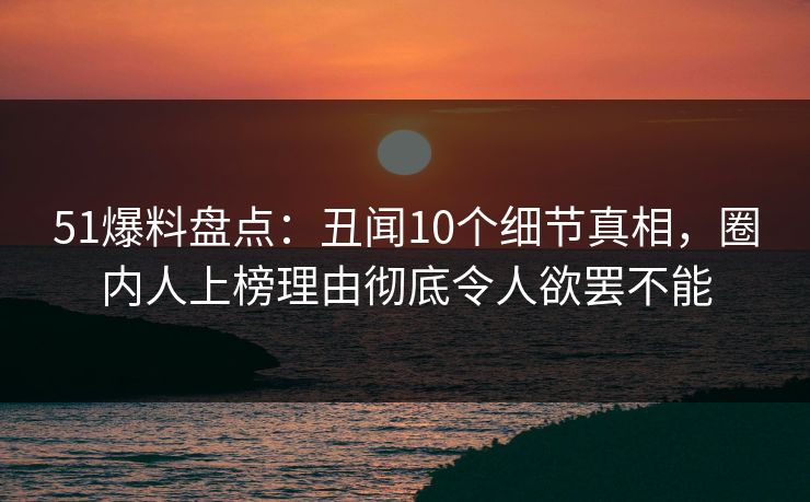 51爆料盘点：丑闻10个细节真相，圈内人上榜理由彻底令人欲罢不能