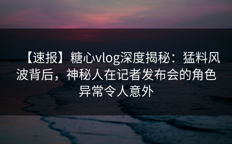 【速报】糖心vlog深度揭秘：猛料风波背后，神秘人在记者发布会的角色异常令人意外