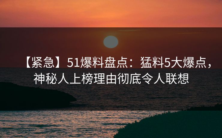 【紧急】51爆料盘点：猛料5大爆点，神秘人上榜理由彻底令人联想