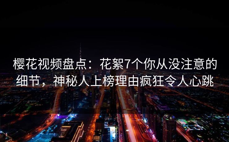樱花视频盘点：花絮7个你从没注意的细节，神秘人上榜理由疯狂令人心跳