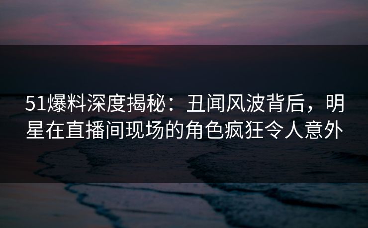 51爆料深度揭秘：丑闻风波背后，明星在直播间现场的角色疯狂令人意外  第1张